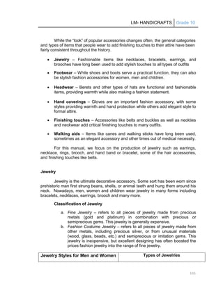 LM- HANDICRAFTS Grade 10
111
While the ―look‖ of popular accessories changes often, the general categories
and types of items that people wear to add finishing touches to their attire have been
fairly consistent throughout the history.
 Jewelry – Fashionable items like necklaces, bracelets, earrings, and
brooches have long been used to add stylish touches to all types of outfits
 Footwear – While shoes and boots serve a practical function, they can also
be stylish fashion accessories for women, men and children.
 Headwear – Berets and other types of hats are functional and fashionable
items, providing warmth while also making a fashion statement.
 Hand coverings – Gloves are an important fashion accessory, with some
styles providing warmth and hand protection while others add elegant style to
formal attire.
 Finishing touches – Accessories like belts and buckles as well as neckties
and neckwear add critical finishing touches to many outfits.
 Walking aids – Items like canes and walking sticks have long been used,
sometimes as an elegant accessory and other times out of medical necessity.
For this manual, we focus on the production of jewelry such as earrings,
necklace, rings, brooch, and hand band or bracelet, some of the hair accessories,
and finishing touches like belts.
Jewelry
Jewelry is the ultimate decorative accessory. Some sort has been worn since
prehistoric man first strung beans, shells, or animal teeth and hung them around his
neck. Nowadays, men, women and children wear jewelry in many forms including
bracelets, necklaces, earrings, brooch and many more.
Classification of Jewelry
a. Fine Jewelry – refers to all pieces of jewelry made from precious
metals (gold and platinum) in combination with precious or
semiprecious gems. This jewelry is generally expensive.
b. Fashion Costume Jewelry – refers to all pieces of jewelry made from
other metals, including precious silver, or from unusual materials
(wood, glass, beads, etc.) and semiprecious or imitation gems. This
jewelry is inexpensive, but excellent designing has often boosted the
prices fashion jewelry into the range of fine jewelry.
Jewelry Styles for Men and Women Types of Jewelries
 