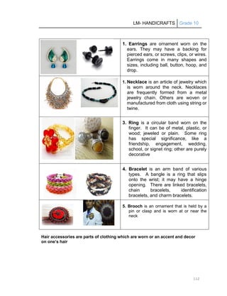 LM- HANDICRAFTS Grade 10
112
1. Earrings are ornament worn on the
ears. They may have a backing for
pierced ears, or screws, clips, or wires.
Earrings come in many shapes and
sizes, including ball, button, hoop, and
drop.
1. Necklace is an article of jewelry which
is worn around the neck. Necklaces
are frequently formed from a metal
jewelry chain. Others are woven or
manufactured from cloth using string or
twine.
3. Ring is a circular band worn on the
finger. It can be of metal, plastic, or
wood; jeweled or plain. Some ring
has special significance, like a
friendship, engagement, wedding,
school, or signet ring; other are purely
decorative
4. Bracelet is an arm band of various
types. A bangle is a ring that slips
onto the wrist; it may have a hinge
opening. There are linked bracelets,
chain bracelets, identification
bracelets, and charm bracelets.
5. Brooch is an ornament that is held by a
pin or clasp and is worn at or near the
neck
Hair accessories are parts of clothing which are worn or an accent and decor
on one’s hair
 