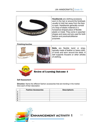 LM- HANDICRAFTS Grade 10
113
Headbands are clothing accessory
worn in the hair or around the forehead,
usually to hold hair away from the face
or eyes. Headbands generally consist
of a loop of elastic material or a
horseshoe-shaped piece of flexible
plastic or metal. They come in assorted
shapes and sizes and are used for both
fashion and practical/utilitarian
purposes.
Finishing touches
Belts are flexible band or strap,
typically made of leather or heavy cloth,
or knots and worn around the waist. A
belt supports trousers or other articles
of clothing.
Self Assessment
Direction: Name the different fashion accessories that are trending in the market.
Give each of their description.
Fashion Accessories Description/s
1
2
3
4
5
Review of Learning Outcome 4
E
En
nh
ha
an
nc
ce
em
me
en
nt
t a
ac
ct
ti
iv
vi
it
ty
y 1
1
1
11
1A
Ac
ct
ti
iv
vi
it
ty
y
 