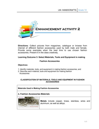 LM- HANDICRAFTS Grade 10
115
Directions: Collect pictures from magazines, catalogue or browse from
internet of different fashion accessories used by both male and female.
Provide some examples when the best time to use chosen fashion
accessories. Present it in the class creatively.
Learning Outcome 3: Select Materials, Tools and Equipment in making
Fashion Accessories
Objectives:
1. Identify materials, tools, and equipment in making fashion accessories; and
2. Describe each material, tools and equipment for making fashion
Accessories
CLASSIFICATION OF MATERIALS, TOOLS AND EQUIPMENT IN FASHION
ACCESSORIES
Materials Used in Making Fashion Accessories
A. Fashion Accessories Materials
Metals include copper, brass, stainless, wires and
aluminum, as well as alloys.
E
En
nh
ha
an
nc
ce
em
me
en
nt
t a
ac
ct
ti
iv
vi
it
ty
y 2
2
1
11
1A
Ac
ct
ti
iv
vi
it
ty
y
 
