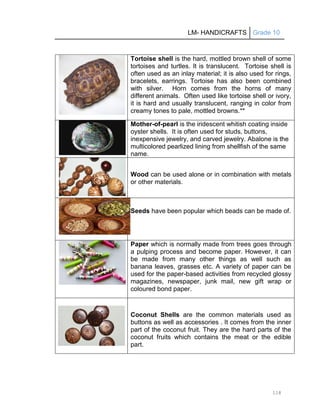 LM- HANDICRAFTS Grade 10
118
Tortoise shell is the hard, mottled brown shell of some
tortoises and turtles. It is translucent. Tortoise shell is
often used as an inlay material; it is also used for rings,
bracelets, earrings. Tortoise has also been combined
with silver. Horn comes from the horns of many
different animals. Often used like tortoise shell or ivory,
it is hard and usually translucent, ranging in color from
creamy tones to pale, mottled browns.**
Mother-of-pearl is the iridescent whitish coating inside
oyster shells. It is often used for studs, buttons,
inexpensive jewelry, and carved jewelry. Abalone is the
multicolored pearlized lining from shellfish of the same
name.
Wood can be used alone or in combination with metals
or other materials.
Seeds have been popular which beads can be made of.
Paper which is normally made from trees goes through
a pulping process and become paper. However, it can
be made from many other things as well such as
banana leaves, grasses etc. A variety of paper can be
used for the paper-based activities from recycled glossy
magazines, newspaper, junk mail, new gift wrap or
coloured bond paper.
Coconut Shells are the common materials used as
buttons as well as accessories . It comes from the inner
part of the coconut fruit. They are the hard parts of the
coconut fruits which contains the meat or the edible
part.
 