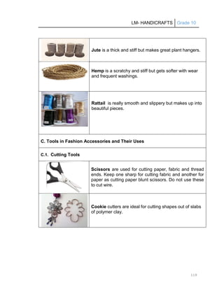 LM- HANDICRAFTS Grade 10
119
Jute is a thick and stiff but makes great plant hangers.
Hemp is a scratchy and stiff but gets softer with wear
and frequent washings.
Rattail is really smooth and slippery but makes up into
beautiful pieces.
C. Tools in Fashion Accessories and Their Uses
C.1. Cutting Tools
Scissors are used for cutting paper, fabric and thread
ends. Keep one sharp for cutting fabric and another for
paper as cutting paper blunt scissors. Do not use these
to cut wire.
Cookie cutters are ideal for cutting shapes out of slabs
of polymer clay.
 