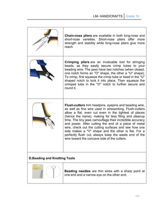 LM- HANDICRAFTS Grade 10
121
Chain-nose pliers are available in both long-nose and
short-nose varieties. Short-nose pliers offer more
strength and stability while long-nose pliers give more
reach.
Crimping pliers are an invaluable tool for stringing
beads, as they easily secure crimp tubes to your
beading wire. The jaws have two notches (when closed,
one notch forms an ''O'' shape, the other a ''U'' shape).
To crimp, first squeeze the crimp tube or bead in the ''U''
shaped notch to lock it into place. Then squeeze the
crimped tube in the ''O'' notch to further secure and
round it.
Flush-cutters trim headpins, eyepins and beading wire,
as well as fine wire used in wireworking. Flush-cutters
allow a flat, even cut even in the tightest of places
(hence the name), making for less filing and cleanup
time. The tiny jaws camouflage their incredible accuracy
and power. After cutting the end of a piece of metal
wire, check out the cutting surfaces and see how one
side makes a "V" shape and the other is flat. For a
perfectly flush cut, always keep the waste end of the
wire toward the concave side of the cutters.
D.Beading and Knotting Tools
Beading needles are thin wires with a sharp point at
one end and a narrow eye on the other end.
 