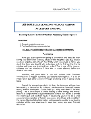 LM- HANDICRAFTS Grade 10
127
Learning Outcome 5: Identify Fashion Accessory Cost Component
Objectives:
1. Compute production cost; and
2. Purchase fashion accessory materials
CALCULATE AND PRODUCE FASHION ACCESSORY MATERIAL
Purchasing
Have you ever experienced going to the market and about to finish
buying your stuff when suddenly struck by the thoughts if you buy all your
needs or forgetting something? And finally when you arrived at home, you
check the items you bought with enthusiasm only to find out that there’s
missing and forgot one important item to buy! This is one of the common
mistakes one can experience if there was no proper planning before the
action is performed.
However, the good news is you can prevent such unwanted
circumstances to happen by making your actions more organize. It is not an
innate talent but rather acquired through practicing even in doing simple
tasks.
One of the simplest ways is to list down the items you will purchase
before going to the market. By doing so, you lessen the chance of impulse
buying and can easily point out the things you really need down to the least
priority. This is also helpful to avoid wasting of time, energy and money.
Below is a sample format to systematize your items to buy. It aims to provide
you meaningful and practical inputs in developing yourself to be a wise
consumer since varieties of fashion accessories are offered and available in
the market. Gaining helpful information on the areas to consider in purchasing
materials will be your advantage to save time, energy and even financial
resources.
LESSON 2:CALCULATE AND PRODUCE FASHION
ACCESSORY MATERIAL
 