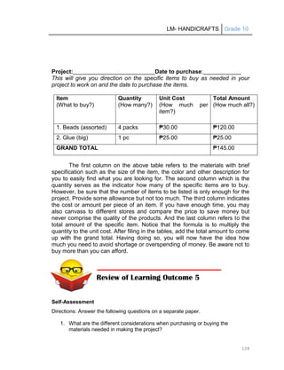 LM- HANDICRAFTS Grade 10
128
Project: Date to purchase:
This will give you direction on the specific items to buy as needed in your
project to work on and the date to purchase the items.
Item
(What to buy?)
Quantity
(How many?)
Unit Cost
(How much per
item?)
Total Amount
(How much all?)
1. Beads (assorted) 4 packs ₱30.00 ₱120.00
2. Glue (big) 1 pc ₱25.00 ₱25.00
GRAND TOTAL ₱145.00
The first column on the above table refers to the materials with brief
specification such as the size of the item, the color and other description for
you to easily find what you are looking for. The second column which is the
quantity serves as the indicator how many of the specific items are to buy.
However, be sure that the number of items to be listed is only enough for the
project. Provide some allowance but not too much. The third column indicates
the cost or amount per piece of an item. If you have enough time, you may
also canvass to different stores and compare the price to save money but
never comprise the quality of the products. And the last column refers to the
total amount of the specific item. Notice that the formula is to multiply the
quantity to the unit cost. After filing in the tables, add the total amount to come
up with the grand total. Having doing so, you will now have the idea how
much you need to avoid shortage or overspending of money. Be aware not to
buy more than you can afford.
Self-Assessment
Directions: Answer the following questions on a separate paper.
1. What are the different considerations when purchasing or buying the
materials needed in making the project?
Review of Learning Outcome 5
 