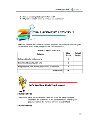 LM- HANDICRAFTS Grade 10
129
2. How do you compute the production cost?
3. Why is it necessary for us to compute our purchases?
Direction: Choose one fashion accessory. Prepare a plan using the template given
in the manual. Then, make your production cost computation.
RUBRIC PERFORMANCE
Criteria
Ideal
Score
Actual
Score
Followed the format properly 5
Submitted the output on time 3
Prepared the plan individually without supervision 2
Total Score 10
I. Multiple choice
Directions: Read the statements carefully. Write the letter that best
describes the statement of the correct answer on the space
provided before the number on your answer sheet.
I. Multiple choice
E
En
nh
ha
an
nc
ce
em
me
en
nt
t a
ac
ct
ti
iv
vi
it
ty
y 1
1
1
11
1A
Ac
ct
ti
iv
vi
it
ty
y
Let’s See How Much You Learned
 