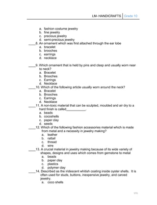 LM- HANDICRAFTS Grade 10
131
a. fashion costume jewelry
b. fine jewelry
c. precious jewelry
d. semi-precious jewelry
____8. An ornament which was first attached through the ear lobe
a. bracelet
b. brooches
c. earrings
d. necklace
____9. Which ornament that is held by pins and clasp and usually worn near
to neck?
a. Bracelet
b. Brooches
c. Earrings
d. Necklace
____10. Which of the following article usually worn around the neck?
a. Bracelet
b. Brooches
c. Earrings
d. Necklace
____11. A non-toxic material that can be sculpted, moulded and air dry to a
hard finish is called .
a. beads
b. cocoshells
c. paper clay
d. seeds
____12. Which of the following fashion accessories material which is made
from metal and a necessity in jewelry making?
a. leather
b. rattail
c. thread
d. wire
____13. A crucial material in jewelry making because of its wide variety of
shapes, designs and uses which comes from gemstone to metal
a. beads
b. paper clay
c. plastics
d. polymer clay
____14. Described as the iridescent whitish coating inside oyster shells. It is
often used for studs, buttons, inexpensive jewelry, and carved
jewelry.
a. coco shells
 