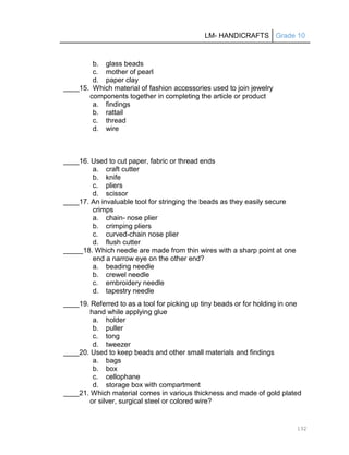 LM- HANDICRAFTS Grade 10
132
b. glass beads
c. mother of pearl
d. paper clay
____15. Which material of fashion accessories used to join jewelry
components together in completing the article or product
a. findings
b. rattail
c. thread
d. wire
____16. Used to cut paper, fabric or thread ends
a. craft cutter
b. knife
c. pliers
d. scissor
____17. An invaluable tool for stringing the beads as they easily secure
crimps
a. chain- nose plier
b. crimping pliers
c. curved-chain nose plier
d. flush cutter
_____18. Which needle are made from thin wires with a sharp point at one
end a narrow eye on the other end?
a. beading needle
b. crewel needle
c. embroidery needle
d. tapestry needle
____19. Referred to as a tool for picking up tiny beads or for holding in one
hand while applying glue
a. holder
b. puller
c. tong
d. tweezer
____20. Used to keep beads and other small materials and findings
a. bags
b. box
c. cellophane
d. storage box with compartment
____21. Which material comes in various thickness and made of gold plated
or silver, surgical steel or colored wire?
 