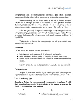 LM- HANDICRAFTS Grade 10
7
entrepreneurs are: opportunity-seeker, risk-taker, goal-setter, excellent
planner, confident problem-solver, hardworking, persistent and committed.
Entrepreneurship, on the other hand, is not just a simple business
activity but a strategic process of innovation and new product creation.
Basically, entrepreneurship is both an art and science of converting business
ideas into marketable products or services to improve the quality of living.
Now that you have background knowledge about entrepreneurs and
entrepreneurship, you can now walk through in assessing your PECs. Always
remember that successful entrepreneurs continuously develop and improve
their PECs.
To begin, let us find out the competencies you will have gained upon
completion of this module.
Objectives
At the end of this module, you are expected to:
 identify areas for improvement, development, and growth,
 align your PECs according to your business or career choice, and
 create a plan of action that ensures success in your business or career
choice.
Now try to take the first challenge in this module, the pre assessment.
Pre-assessment
As part of your initial activity, try to assess your prior knowledge and
experience related to personal entrepreneurial competencies. Answer Task 1.
Task 1: Matching Type
Directions: Match the entrepreneurial competencies in column A with
their meaning in column B. Write the letter of the correct answer on the
space provided before each number.
A B
____1. Creative A. makes wise decisions towards the set
 