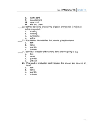 LM- HANDICRAFTS Grade 10
133
E. elastic cord
F. monofilament
G. nylon cord
H. wire and chain
____22. Defined as buying or acquiring of goods or materials to make an
article or product.
a. enrolling
b. licensing
c. purchasing
d. selling
____23. Specified as the materials that you are going to acquire
a. item
b. name
c. quantity
d. unit cost
____24. Served as indicator of how many items are you going to buy
a. item
b. name
c. quantity
d. unit cost
____25. What part of production cost indicates the amount per piece of an
item?
a. item
b. name
c. quantity
d. unit cost
 