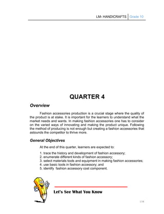 LM- HANDICRAFTS Grade 10
134
QUARTER 4
Overview
Fashion accessories production is a crucial stage where the quality of
the product is at stake. It is important for the learners to understand what the
market needs and wants. In making fashion accessories one has to consider
on the varied ways of innovating and making the product unique. Following
the method of producing is not enough but creating a fashion accessories that
astounds the competitor to thrive more.
General Objectives
At the end of this quarter, learners are expected to:
1. trace the history and development of fashion accessory;
2. enumerate different kinds of fashion accessory;
3. select materials tools and equipment in making fashion accessories;
4. use basic tools in fashion accessory; and
5. identify fashion accessory cost component.
Let’s See What You Know
 