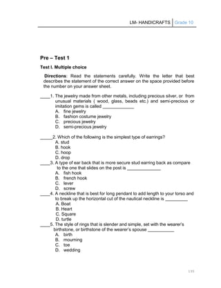 LM- HANDICRAFTS Grade 10
135
Pre – Test 1
Test I. Multiple choice
Directions: Read the statements carefully. Write the letter that best
describes the statement of the correct answer on the space provided before
the number on your answer sheet.
____1. The jewelry made from other metals, including precious silver, or from
unusual materials ( wood, glass, beads etc.) and semi-precious or
imitation gems is called
A. fine jewelry
B. fashion costume jewelry
C. precious jewelry
D. semi-precious jewelry
_____2. Which of the following is the simplest type of earrings?
A. stud
B. hook
C. hoop
D. drop
____3. A type of ear back that is more secure stud earring back as compare
to the one that slides on the post is
A. fish hook
B. french hook
C. lever
D. screw
____4. A neckline that is best for long pendant to add length to your torso and
to break up the horizontal cut of the nautical neckline is
A. Boat
B. Heart
C. Square
D. turtle
____5. The style of rings that is slender and simple, set with the wearer’s
birthstone, or birthstone of the wearer’s spouse
A. birth
B. mourning
C. toe
D. wedding
 