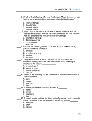 LM- HANDICRAFTS Grade 10
136
____6. Which of the following refer to a "rectangular" face, the narrow face
has the same general shape as a square face but is elongated?
a. diamond shape
b. heart shape
c. narrow shape
d. square shape
_____7. Which type of earrings is applicable to wear if you have feature
foreheads that are as wide as the cheekbones and the face narrows
from the cheeks to the chin, creating the oval shape?
a. chandelier earrings
b. dangling earrings
c. hoop earrings
d. teardrop
____8. Which of the following is worn on clothes such as jackets, shirts,
dresses, sweaters and hats?
A. Bracelet
B. brooches and pins
C. earrings
D. necklace
____9. The portrait brooch which is characterized by a small three-
dimensional face planted on a rounded metal base, and the pin
attached to the back is .
A. annular brooch
B. cameo brooch
C. gemstone brooch
D. stick pin
____10. Which of the following can be wear both as functional or decorative
hair accessory?
A. beret
B. crown
C. headband
D. tiara
____11. A jeweled headpiece similar to a crown is .
a. berret
b. crown
c. headband
d. tiara
____12. A stretch elastic belt that fits tightly to the figure and used to describe
a wide belt which laces up the front to accent the waist is .
A. bandolier
B. cinch
C. contour
 