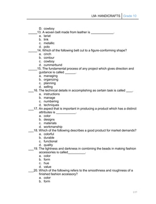 LM- HANDICRAFTS Grade 10
137
D. cowboy
_____13. A woven belt made from leather is .
a. lariat
b. link
c. metallic
d. polo
_____14. Which of the following belt cut to a figure-conforming shape?
a. cinch
b. contour
c. cowboy
d. cummerbund
_____15. The fundamental process of any project which gives direction and
guidance is called .
a. managing
b. organizing
c. planning
d. selling
___16. The technical details in accomplishing as certain task is called .
a. instructions
b. manage
c. numbering
d. techniques
___17. An aspect that is important in producing a product which has a distinct
attributes is .
a. color
b. designs
c. materials
d. workmanship
___18. Which of the following describes a good product for market demands?
a. colorful
b. durable
c. functional
d. quality
___19. The lightness and darkness in combining the beads in making fashion
accessories is called .
a. color
b. form
c. hue
d. value
___20. Which of the following refers to the smoothness and roughness of a
finished fashion accessory?
a. color
b. form
 