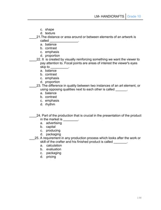 LM- HANDICRAFTS Grade 10
138
c. shape
d. texture
____21.The distance or area around or between elements of an artwork is
called .
a. balance
b. contrast
c. emphasis
d. proportion
____22. It is created by visually reinforcing something we want the viewer to
pay attention to. Focal points are areas of interest the viewer's eyes
skip to .
a. balance
b. contrast
c. emphasis
d. proportion
____23. The difference in quality between two instances of an art element, or
using opposing qualities next to each other is called .
a. balance
b. contrast
c. emphasis
d. rhythm
____24. Part of the production that is crucial in the presentation of the product
in the market is .
a. advertising
b. capital
c. producing
d. packaging
___25. A requirement in any production process which looks after the work or
skill of the crafter and his finished product is called .
a. calculation
b. evaluation
c. packaging
d. pricing
 