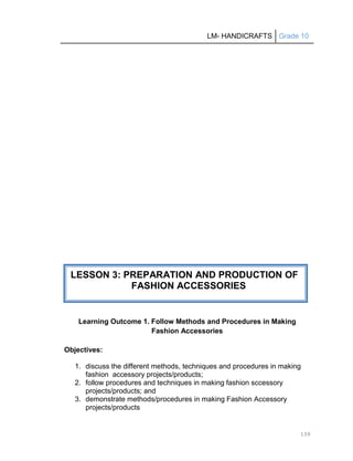LM- HANDICRAFTS Grade 10
139
Learning Outcome 1. Follow Methods and Procedures in Making
Fashion Accessories
Objectives:
1. discuss the different methods, techniques and procedures in making
fashion accessory projects/products;
2. follow procedures and techniques in making fashion sccessory
projects/products; and
3. demonstrate methods/procedures in making Fashion Accessory
projects/products
LESSON 3: PREPARATION AND PRODUCTION OF
FASHION ACCESSORIES
 