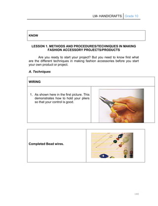 LM- HANDICRAFTS Grade 10
140
KNOW
LESSON 1. METHODS AND PROCEDURES/TECHNIQUES IN MAKING
FASHION ACCESSORY PROJECTS/PRODUCTS
Are you ready to start your project? But you need to know first what
are the different techniques in making fashion accessories before you start
your own product or project.
A. Techniques
WIRING
1. As shown here in the first picture. This
demonstrates how to hold your pliers
so that your control is good.
Completed Bead wires.
 