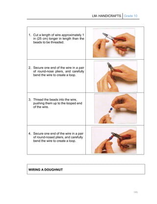 LM- HANDICRAFTS Grade 10
141
1. Cut a length of wire approximately 1
in (25 cm) longer in length than the
beads to be threaded.
2. Secure one end of the wire in a pair
of round-nose pliers, and carefully
bend the wire to create a loop.
3. Thread the beads into the wire,
pushing them up to the looped end
of the wire.
4. Secure one end of the wire in a pair
of round-nosed pliers, and carefully
bend the wire to create a loop.
WIRING A DOUGHNUT
 