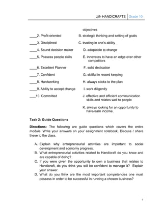 LM- HANDICRAFTS Grade 10
8
objectives
____2. Profit-oriented B. strategic thinking and setting of goals
____3. Disciplined C. trusting in one’s ability
____4. Sound decision maker D. adoptable to change
____5. Possess people skills E. innovates to have an edge over other
competitors
____6. Excellent Planner F. solid dedication
____7. Confident G. skillful in record keeping
____8. Hardworking H. always sticks to the plan
____9. Ability to accept change I. work diligently
____10. Committed J. effective and efficient communication
skills and relates well to people
K. always looking for an opportunity to
have/earn income.
Task 2: Guide Questions
Directions: The following are guide questions which covers the entire
module. Write your answers on your assignment notebook. Discuss / share
these to the class.
A. Explain why entrepreneurial activities are important to social
development and economy progress.
B. What entrepreneurial activities related to Handicraft do you know and
are capable of doing?
C. If you were given the opportunity to own a business that relates to
Handicraft, do you think you will be confident to manage it? Explain
your answer.
D. What do you think are the most important competencies one must
possess in order to be successful in running a chosen business?
 