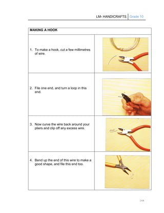 LM- HANDICRAFTS Grade 10
144
MAKING A HOOK
1. To make a hook, cut a few millimetres
of wire.
2. File one end, and turn a loop in this
end.
3. Now curve the wire back around your
pliers and clip off any excess wire.
4. Bend up the end of this wire to make a
good shape, and file this end too.
 