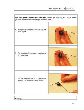 LM- HANDICRAFTS Grade 10
145
DOUBLE KNOTTING OF THE BEADS is used if you have bigger or larger holes
you can make double knots to go between them
1. Wrap the thread loosely twice around
your finger.
2. Gently slide off the thread keeping the
loops in place.
3. Put the needle in the loop in the same
way as the single knot, and tighten.
Beading
 