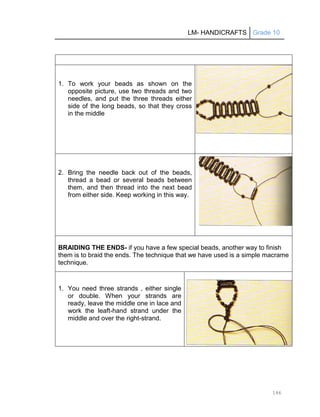 LM- HANDICRAFTS Grade 10
146
1. To work your beads as shown on the
opposite picture, use two threads and two
needles, and put the three threads either
side of the long beads, so that they cross
in the middle
2. Bring the needle back out of the beads,
thread a bead or several beads between
them, and then thread into the next bead
from either side. Keep working in this way.
BRAIDING THE ENDS- if you have a few special beads, another way to finish
them is to braid the ends. The technique that we have used is a simple macrame
technique.
1. You need three strands , either single
or double. When your strands are
ready, leave the middle one in lace and
work the leaft-hand strand under the
middle and over the right-strand.
 