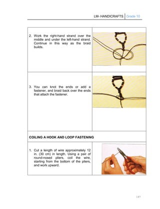 LM- HANDICRAFTS Grade 10
147
2. Work the right-hand strand over the
middle and under the left-hand strand.
Continue in this way as the braid
builds.
3. You can knot the ends or add a
fastener, and braid back over the ends
that attach the fastener.
COILING A HOOK AND LOOP FASTENING
1. Cut a length of wire approximately 12
in. (30 cm) in length. Using a pair of
round-nosed pliers, coil the wire,
starting from the bottom of the pliers,
and work upward.
 