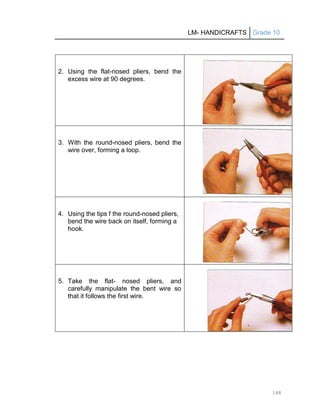 LM- HANDICRAFTS Grade 10
148
2. Using the flat-nosed pliers, bend the
excess wire at 90 degrees.
3. With the round-nosed pliers, bend the
wire over, forming a loop.
4. Using the tips f the round-nosed pliers,
bend the wire back on itself, forming a
hook.
5. Take the flat- nosed pliers, and
carefully manipulate the bent wire so
that it follows the first wire.
 