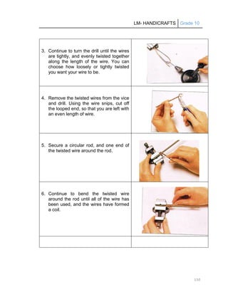 LM- HANDICRAFTS Grade 10
150
3. Continue to turn the drill until the wires
are tightly, and evenly twisted together
along the length of the wire. You can
choose how loosely or tightly twisted
you want your wire to be.
4. Remove the twisted wires from the vice
and drill. Using the wire snips, cut off
the looped end, so that you are left with
an even length of wire.
5. Secure a circular rod, and one end of
the twisted wire around the rod.
6. Continue to bend the twisted wire
around the rod until all of the wire has
been used, and the wires have formed
a coil.
 