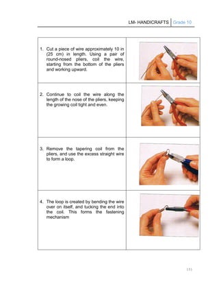 LM- HANDICRAFTS Grade 10
151
1. Cut a piece of wire approximately 10 in
(25 cm) in length. Using a pair of
round-nosed pliers, coil the wire,
starting from the bottom of the pliers
and working upward.
2. Continue to coil the wire along the
length of the nose of the pliers, keeping
the growing coil tight and even.
3. Remove the tapering coil from the
pliers, and use the excess straight wire
to form a loop.
4. The loop is created by bending the wire
over on itself, and tucking the end into
the coil. This forms the fastening
mechanism
 