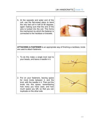LM- HANDICRAFTS Grade 10
152
5. At the opposite and wider end of the
coil, use the flat-nosed pliers to bend
the very last coil in half at 90 degrees,
again making sure that the end of the
wire is tucked into the coil. This forms
the mechanism by which the fastener is
connected to the necklace or bracelet.
ATTACHING A FASTENER is an appropriate way of finishing a necklace, knots
are used to attach fasteners.
1. To do this make a single knot next to
your beads, and leave a needle in it.
2. Put on your fasteners, leaving space
for more knots between it, and the
knot, with the needle in it. Then put the
knots into this space, remembering
how many you have used, and how
much space you left, so that you can
duplicate on the other side
 