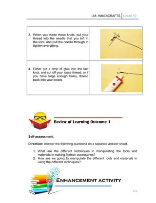 LM- HANDICRAFTS Grade 10
153
3. When you made these knots, put your
thread into the needle that you left in
the knot, and pull the needle through to
tighten everything.
4. Either put a drop of glue into the last
knot, and cut off your loose thread, or if
you have large enough holes, thread
back into your beads
Self-assessment:
Direction: Answer the following questions on a separate answer sheet.
1. What are the different techniques in manipulating the tools and
materials in making fashion accessories?
2. How are we going to manipulate the different tools and materials in
using the different techniques?
Review of Learning Outcome 1
E
En
nh
ha
an
nc
ce
em
me
en
nt
t a
ac
ct
ti
iv
vi
it
ty
y
1
11
1A
Ac
ct
ti
iv
vi
it
ty
y
 