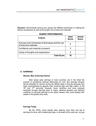 LM- HANDICRAFTS Grade 10
154
Direction: Demonstrate among your groups the different techniques in making the
fashion accessories as well as the proper use of tools and materials
RUBRIC PERFORMANCE
Criteria
Ideal
Score
Actual
Score
Accuracy and correctness of techniques and the use
of tools and materials
5
Confidence and creativity to present 3
Clarity of thoughts and explanations 2
Total Score 10
A. EARRINGS
Women, Men & Earring Fashion
Both sexes wear earrings in most countries, but in the West the
practice is sometimes deemed effeminate for men. But earrings became
almost obsolete for women during the Middle Ages in Europe because they
were overshadowed by gigantic hats, towering wigs and high collars. In the
16th
and 17th
centuries, however, lower necklines and more subdued
hairstyles brought earrings back in vogue, allowing jewelers and talented
craftsmen to sell gold earrings to the upper classes, who could display their
wealth in the jewelry they wore.
Earrings Today
By the 1970s, some people were wearing more than one set of
earrings at a time, with multiple piercings, in all areas of the outer ear, not just
 