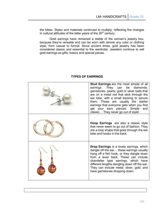 LM- HANDICRAFTS Grade 10
155
the lobes. Styles and materials continued to multiply, reflecting the changes
in cultural attitudes of the latter years of the 20th
century.
Gold earrings have remained a stable of the woman’s jewelry box,
because they’re versatile and can be worn with almost any color or clothing
style, from casual to formal. Since ancient times, gold jewelry has been
considered classic and essential to the wardrobe. Jewelers continue to sell
gold earrings as gifts, basics and special pieces.
TYPES OF EARRINGS
Stud Earrings are the most simple of all
earrings. They can be diamonds,
gemstones, pearls, gold or silver balls that
are on a metal rod that stick through the
ear lobe, with a small backing to secure
them. These are usually the starter
earrings that everyone gets when you first
get your ears pierced. Simple and
classic… They never go out of style!
Hoop Earrings are also a classic style
that never seem to go out of fashion. They
are a loop shape that goes through the ear
lobe and hooks in the back.
Drop Earrings is a lovely earrings, which
dangle off the ear… these earrings usually
hang off a fish hook, or they dangle down
from a lever back. These can include
chandelier type earrings, which have
different lengths dangling down off the ear.
They can include metal, silver, gold, and
have gemstones dropping down.
 