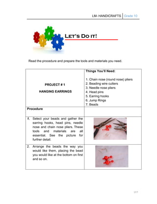 LM- HANDICRAFTS Grade 10
157
Read the procedure and prepare the tools and materials you need.
PROJECT # 1
HANGING EARRINGS
Things You’ll Need:
1. Chain nose (round nose) pliers
2. Beading wire cutters
3. Needle nose pliers
4. Head pins
5. Earring hooks
6. Jump Rings
7. Beads
Procedure
1. Select your beads and gather the
earring hooks, head pins, needle
nose and chain nose pliers. These
tools and materials are all
essential. See the picture for
further detail.
2. Arrange the beads the way you
would like them, placing the bead
you would like at the bottom on first
and so on.
L
Le
et
t’
’s
s D
Do
o i
it
t!
!
 