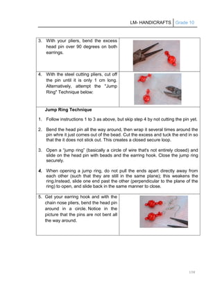 LM- HANDICRAFTS Grade 10
158
3. With your pliers, bend the excess
head pin over 90 degrees on both
earrings.
4. With the steel cutting pliers, cut off
the pin until it is only 1 cm long.
Alternatively, attempt the "Jump
Ring" Technique below:
Jump Ring Technique
1. Follow instructions 1 to 3 as above, but skip step 4 by not cutting the pin yet.
2. Bend the head pin all the way around, then wrap it several times around the
pin whre it just comes out of the bead. Cut the excess and tuck the end in so
that the it does not stick out. This creates a closed secure loop.
3. Open a ―jump ring‖ (basically a circle of wire that's not entirely closed) and
slide on the head pin with beads and the earring hook. Close the jump ring
securely.
4. When opening a jump ring, do not pull the ends apart directly away from
each other (such that they are still in the same plane); this weakens the
ring.Instead, slide one end past the other (perpendicular to the plane of the
ring) to open, and slide back in the same manner to close.
5. Get your earring hook and with the
chain nose pliers, bend the head pin
around in a circle. Notice in the
picture that the pins are not bent all
the way around.
 