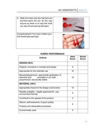 LM- HANDICRAFTS Grade 10
159
6. Slide the hook onto the half bent pin
and then bend the pin all the way
around so there is no way the hook
can slip off and earring fall apart.
Congratulations! You have crafted your
first handmade earrings!
RUBRIC PERFORMANCE
Criteria
Ideal
Score
Actual
Score
DESIGN (30%)
Original, innovative in concept and design 5
Appropriate for the intended use 10
Beauty/Appearance– appropriate application of
elements and principles in art, well-
proportioned, structurally stable
15
MATERIAL (30%)
Appropriate choice for the design and function 10
Readily available – legally approved for use,
environment-friendly.
5
Contribute to the appeal of the product. 5
Mature, well-seasoned, of good quality.
Properly and adequately processed.
5
Economically used. 5
 