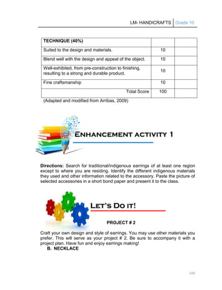 LM- HANDICRAFTS Grade 10
160
TECHNIQUE (40%)
Suited to the design and materials. 10
Blend well with the design and appeal of the object. 10
Well-exhibited, from pre-construction to finishing,
resulting to a strong and durable product.
10
Fine craftsmanship 10
Total Score 100
(Adapted and modified from Arribas, 2009)
Directions: Search for traditional/indigenous earrings of at least one region
except to where you are residing. Identify the different indigenous materials
they used and other information related to the accessory. Paste the picture of
selected accessories in a short bond paper and present it to the class.
PROJECT # 2
Craft your own design and style of earrings. You may use other materials you
prefer. This will serve as your project # 2. Be sure to accompany it with a
project plan. Have fun and enjoy earrings making!
B. NECKLACE
E
En
nh
ha
an
nc
ce
em
me
en
nt
t a
ac
ct
ti
iv
vi
it
ty
y 1
1
1
11
1A
Ac
ct
ti
iv
vi
it
ty
y
L
Le
et
t’
’s
s D
Do
o i
it
t!
!
 