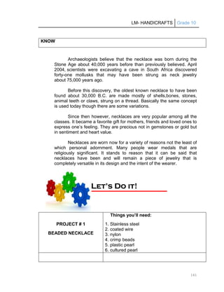 LM- HANDICRAFTS Grade 10
161
KNOW
Archaeologists believe that the necklace was born during the
Stone Age about 40,000 years before than previously believed. April
2004, scientists were excavating a cave in South Africa discovered
forty-one mollusks that may have been strung as neck jewelry
about 75,000 years ago.
Before this discovery, the oldest known necklace to have been
found about 30,000 B.C. are made mostly of shells,bones, stones,
animal teeth or claws, strung on a thread. Basically the same concept
is used today though there are some variations.
Since then however, necklaces are very popular among all the
classes. It became a favorite gift for mothers, friends and loved ones to
express one’s feeling. They are precious not in gemstones or gold but
in sentiment and heart value.
Necklaces are worn now for a variety of reasons not the least of
which personal adornment. Many people wear medals that are
religiously significant. It stands to reason that it can be said that
necklaces have been and will remain a piece of jewelry that is
completely versatile in its design and the intent of the wearer.
PROJECT # 1
BEADED NECKLACE
Things you’ll need:
1. Stainless steel
2. coated wire
3. nylon
4. crimp beads
5. plastic pearl
6. cultured pearl
L
Le
et
t’
’s
s D
Do
o i
it
t!
!
 