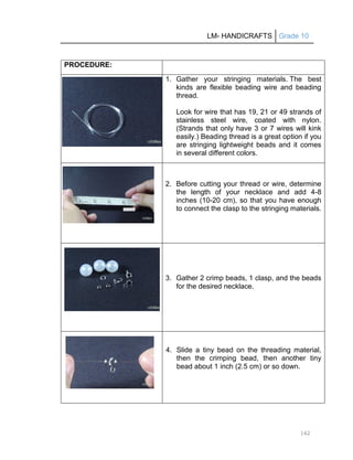 LM- HANDICRAFTS Grade 10
162
PROCEDURE:
1. Gather your stringing materials. The best
kinds are flexible beading wire and beading
thread.
Look for wire that has 19, 21 or 49 strands of
stainless steel wire, coated with nylon.
(Strands that only have 3 or 7 wires will kink
easily.) Beading thread is a great option if you
are stringing lightweight beads and it comes
in several different colors.
2. Before cutting your thread or wire, determine
the length of your necklace and add 4-8
inches (10-20 cm), so that you have enough
to connect the clasp to the stringing materials.
3. Gather 2 crimp beads, 1 clasp, and the beads
for the desired necklace.
4. Slide a tiny bead on the threading material,
then the crimping bead, then another tiny
bead about 1 inch (2.5 cm) or so down.
 