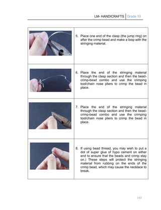 LM- HANDICRAFTS Grade 10
163
5. Place one end of the clasp (the jump ring) on
after the crimp bead and make a loop with the
stringing material.
6. Place the end of the stringing material
through the clasp section and then the bead-
crimp-bead combo and use the crimping
tool/chain nose pliers to crimp the bead in
place.
7. Place the end of the stringing material
through the clasp section and then the bead-
crimp-bead combo and use the crimping
tool/chain nose pliers to crimp the bead in
place.
8. If using bead thread, you may wish to put a
dot of super glue of hypo cement on either
end to ensure that the beads and crimp stay
on.) These steps will protect the stringing
material from rubbing on the ends of the
crimp bead, which may cause the necklace to
break.
 