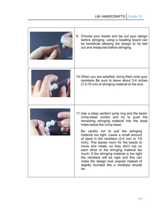 LM- HANDICRAFTS Grade 10
164
9. Choose your beads and lay out your design
before stringing; using a beading board can
be beneficial allowing the design to be laid
out and measured before stringing.
10.When you are satisfied, string them onto your
necklace. Be sure to leave about 3-4 inches
(7.5-10 cm) of stringing material at the end.
11.Use a clasp section/ jump ring and the bead-
crimp-bead combo and try to push the
remaining stringing material into the bead
holes below the crimp bead.
Be careful not to pull the stringing
material too tight. Leave a small amount
of slack in the necklace (2-4 mm or 1/4
inch). This leaves room for the beads to
move and rotate, so they don't rub on
each other or the stringing material too
much. If the stringing material is too tight
the necklace will be rigid and this can
make the design look angular instead of
slightly rounded like a necklace should
be.
 