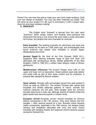 LM- HANDICRAFTS Grade 10
167
Presto! You now have the guts to make your own hand made necklace. Craft
your own design of necklace. You may use other materials you prefer. This
will serve as your project # 2. Be sure to accompany it with a project plan.
Have fun and enjoy necklace making!
C. BRACELET
The English word "bracelet" is derived from the Latin word
"brachium" which simply means "arm."Exactly when someone first
discovered that tying a vine around the wrist made a pretty decoration
isn't known, but people have worn bracelets for centuries.
Early bracelets: The wearing of jewelry for adornment and ritual may
have started as far back as 7,000 years ago, and archeologists have
found evidence that people wore bracelets in ancient Egypt,
Mesopotamia and China.
Ancient Egypt: By the time of the First Dynasty (2680 B.C.),
Egyptians were wearing bracelets made of gold and silver and
decorated with semiprecious stones. Skilled goldsmiths of the New
Kingdom (1558 to 1085 B.C.) crafted inlaid designs made of African
gemstones.
Mediterranean influences: The ancient Greeks wore cuffs on the
upper and lower arm as decoration. Greek soldiers used wide leather
and metal cuffs as part of their dress uniform and for protection, a
practice later adopted by Roman soldiers.
Asian artistry: Intricate cuffs and bangles carved from jade existed in
China as early as 2000 B.C. The ancient Chinese also valued gold
bracelets and etched elaborate patterns of nature, animals and
mythical creatures into the gold. Gold bangles were the common
bracelet style found in India, too, although strands of colorful metal and
glass beads have become popular in modern times.
European revival: European women revived bracelets as common
fashion accessories in the 17th century. They wore ribbons and thin
bangles -- often wearing several at a time. Bracelet chains became
stylish accessories, especially in the 19th century; the designs linked
cameos and medallions decorated with ivory and coral. Charm
bracelets with dangling lockets and engraved charms became popular
during the Victorian Era.
 