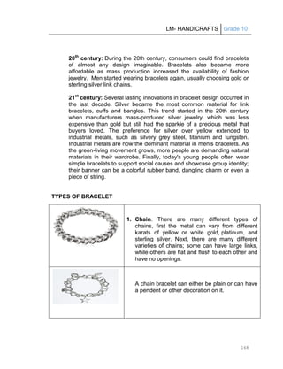 LM- HANDICRAFTS Grade 10
168
20th
century: During the 20th century, consumers could find bracelets
of almost any design imaginable. Bracelets also became more
affordable as mass production increased the availability of fashion
jewelry. Men started wearing bracelets again, usually choosing gold or
sterling silver link chains.
21st
century: Several lasting innovations in bracelet design occurred in
the last decade. Silver became the most common material for link
bracelets, cuffs and bangles. This trend started in the 20th century
when manufacturers mass-produced silver jewelry, which was less
expensive than gold but still had the sparkle of a precious metal that
buyers loved. The preference for silver over yellow extended to
industrial metals, such as silvery grey steel, titanium and tungsten.
Industrial metals are now the dominant material in men's bracelets. As
the green-living movement grows, more people are demanding natural
materials in their wardrobe. Finally, today's young people often wear
simple bracelets to support social causes and showcase group identity;
their banner can be a colorful rubber band, dangling charm or even a
piece of string.
TYPES OF BRACELET
1. Chain. There are many different types of
chains, first the metal can vary from different
karats of yellow or white gold, platinum, and
sterling silver. Next, there are many different
varieties of chains; some can have large links,
while others are flat and flush to each other and
have no openings.
A chain bracelet can either be plain or can have
a pendent or other decoration on it.
 