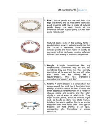 LM- HANDICRAFTS Grade 10
169
2. Pearl. Natural pearls are rare and their price
tags forbid many and so, most of the freshwater
pearl brooches sold now is made of cultured
pearls though one could hardly tell the
difference between a good quality cultured pearl
and a natural pearl.
Cultured pearls come in two primary forms -
pearls that are grown in saltwater and those that
are cultured in freshwater. Since saltwater
cultured pearls are much higher in quality as
compared to their freshwater cousins, saltwater
cultured pearl jewelry is much more expensive.
3. Bangle. A bangle bracelet isn’t like any
other bracelet. Sometimes they are thin, and
sometimes they are thick, but they normally
don’t close all the way and they are stiff rather
than loose and free moving like a
regular bracelet. This type of bracelet is
normally more ―spunky‖ and ―hip‖.
4. Charm. A charm bracelet is a simple chain that
wraps around the wrist, but it has links large
enough to attach charms to them. Charms are
small decorative pendants made in a variety of
shapes, colors, and designs, and they often
signify a special event or relationship. They
might include jewels, miniature animals, signs
such as hearts or stars, tiny photo frames,
initials of the wearer and her friends, or special
engraved items from loved ones. This type of
bracelet can hold charms of all types,
representing gifts, friendships, or special
occasions.
 