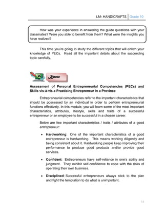 LM- HANDICRAFTS Grade 10
11
How was your experience in answering the guide questions with your
classmates? Were you able to benefit from them? What were the insights you
have realized?
This time you’re going to study the different topics that will enrich your
knowledge of PECs. Read all the important details about the succeeding
topic carefully.
Assessment of Personal Entrepreneurial Competencies (PECs) and
Skills vis-à-vis a Practicing Entrepreneur in a Province
Entrepreneurial competencies refer to the important characteristics that
should be possessed by an individual in order to perform entrepreneurial
functions effectively. In this module, you will learn some of the most important
characteristics, attributes, lifestyle, skills and traits of a successful
entrepreneur or an employee to be successful in a chosen career.
Below are few important characteristics / traits / attributes of a good
entrepreneur:
 Hardworking: One of the important characteristics of a good
entrepreneur is hardworking. This means working diligently and
being consistent about it. Hardworking people keep improving their
performance to produce good products and/or provide good
services.
 Confident: Entrepreneurs have self-reliance in one’s ability and
judgment. They exhibit self-confidence to cope with the risks of
operating their own business.
 Disciplined: Successful entrepreneurs always stick to the plan
and fight the temptation to do what is unimportant.
Know
 