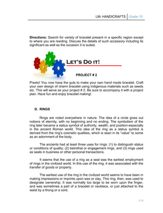 LM- HANDICRAFTS Grade 10
173
Directions: Search for variety of bracelet present in a specific region except
to where you are residing. Discuss the details of such accessory including its
significant as well as the occasion it is suited.
PROJECT # 2
Presto! You now have the guts to make your own hand made bracelet. Craft
your own design of charm bracelet using indigenous materials such as seeds
etc. This will serve as your project # 2. Be sure to accompany it with a project
plan. Have fun and enjoy bracelet making!
D. RINGS
Rings are noted everywhere in nature. The idea of a circle gives out
notions of eternity, with no beginning and no ending. The symbolism of the
ring later became a status symbol of authority, wealth, and position-especially
in the ancient Roman world. This idea of the ring as a status symbol is
derived from the ring’s cosmetic qualities, which is seen in its ―value‖ to some
as an adornment of the body.
The ancients had at least three uses for rings: (1) to distinguish status
or conditions of quality; (2) betrothal or engagement rings, and (3) rings used
as seals in business or other personal transactions.
It seems that the use of a ring as a seal was the earliest employment
of rings in the civilized world. In this use of the ring, it was associated with the
transfer of goods or property.
The earliest use of the ring in the civilized world seems to have been in
making impressions or imprints upon wax or clay. This ring, then, was used to
designate ownership. It was normally too large to be worn upon the finger,
and was sometimes a part of a bracelet or necklace, or just attached to the
waist by a thong or a cord.
L
Le
et
t’
’s
s D
Do
o i
it
t!
!
 