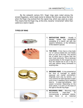 LM- HANDICRAFTS Grade 10
174
By the sixteenth century B.C. finger rings were noted among the
ancient Egyptians, which leads some to believe that this was about the time
when the finger ring evolved from the signet ring, which was used as a seal.
This means that the finger ring, at this time, became ―ornamental‖ rather than
useful as a seal or signet.
TYPES OF RING
1. BIRTHSTONE RINGS - Usually a
slender, simple ring (sometimes
consisting of a band), set with the
wearer's birthstone, or the birthstone
of the wearer's spouse.
2. TOE RING - A toe ring is a ring made
out of various metals and non-metals
worn on any of the toes. The second
toe of either foot is where they are
worn most commonly. This is because
proportionately it's the longest toe and
thus the easiest toe to put a ring on
and stay without being connected to
anything else.
3. WEDDING RING - A ring presented at
the time of marriage to signify
espousal and marital commitment.
Originally worn only by women, it is
now common for both spouses to wear
such a ring. A wedding ring or wedding
band is a metal ring indicating the
wearer is married. Depending on the
local culture, it is worn on the base of
the right or the left ring finger.
4. MOURNING RING - Mourning rings
are memorial rings used to
commemorate a deceased relative,
close friend or an historical
 