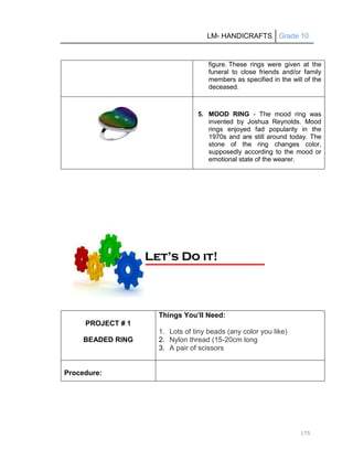 LM- HANDICRAFTS Grade 10
175
figure. These rings were given at the
funeral to close friends and/or family
members as specified in the will of the
deceased.
5. MOOD RING - The mood ring was
invented by Joshua Reynolds. Mood
rings enjoyed fad popularity in the
1970s and are still around today. The
stone of the ring changes color,
supposedly according to the mood or
emotional state of the wearer.
PROJECT # 1
BEADED RING
Things You’ll Need:
1. Lots of tiny beads (any color you like)
2. Nylon thread (15-20cm long
3. A pair of scissors
Procedure:
L
Le
et
t’
’s
s D
Do
o i
it
t!
!
 