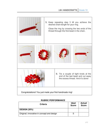 LM- HANDICRAFTS Grade 10
177
5. Keep repeating step 3 till you achieve the
desired chain-length for your ring.
Close the ring by crossing the two ends of the
thread through the first bead in the chain.
6. Tie a couple of tight knots at the
end of the last bead and cut away
the excess thread. And it’s done!
Congratulations! You just made your first handmade ring!
RUBRIC PERFORMANCE
Criteria
Ideal
Score
Actual
Score
DESIGN (30%)
Original, innovative in concept and design 5
 